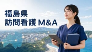 福島県 訪問看護 M&A｜広域・災害対応を踏まえて職員と利用者を守る実務ガイド
